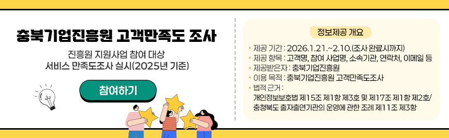 충북기업진흥원 고객만족도 조사
내용: 진흥원 지원사업 참여 대상 서비스 만족도조사 실시(2025년 기준)
- 정보제공 개요
 ⦁제공 기간: 2026.1.21.~2.10.(조사 완료시까지)
 ⦁제공 항목: 고객명, 참여 사업명, 소속기관, 연락처, 이메일 등
 ⦁제공받은자: 충북기업진흥원
 ⦁이용 목적: 충북기업진흥원 고객만족도조사
 ⦁법적 근거: 개인정보보호법 제15조 제1항 제3호 및 제17조 제1항 제2호/ 충청북도 출자출연기관의 운영에 관한 조례 제11조 제3항